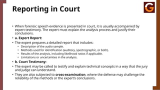 Reporting in Court
• When forensic speech evidence is presented in court, it is usually accompanied by
expert testimony. The expert must explain the analysis process and justify their
conclusions.
• a. Expert Report:
• The expert prepares a detailed report that includes:
• Description of the audio sample.
• Methods used for identification (auditory, spectrographic, or both).
• Results of the analysis, including likelihood ratios if applicable.
• Limitations or uncertainties in the analysis.
• b. Court Testimony:
• The expert may be called to testify and explain technical concepts in a way that the jury
and judge can understand.
• They are also subjected to cross-examination, where the defense may challenge the
reliability of the methods or the expert’s conclusions.
 