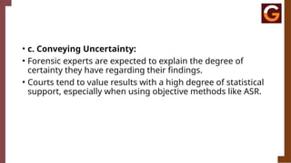 • c. Conveying Uncertainty:
• Forensic experts are expected to explain the degree of
certainty they have regarding their findings.
• Courts tend to value results with a high degree of statistical
support, especially when using objective methods like ASR.
 
