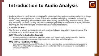 Introduction to Audio Analysis
• Audio analysis in the forensic context refers to examining and evaluating audio recordings
for legal or investigative purposes. This could involve identifying speakers, enhancing
audio clarity, verifying the authenticity of a recording, or detecting any alterations. Given
the variability of audio quality and the challenges posed by environmental noise, different
techniques and technologies are used to ensure accurate results.
• a. Audio Formats
• The format in which audio is stored and analyzed plays a key role in forensic work. The
most common audio formats include:
• WAV (Waveform Audio File Format):
• An uncompressed audio format, WAV files retain high sound quality and are ideal for forensic
analysis because they store raw, high-resolution sound data without any loss.
• MP3 (MPEG-1 Audio Layer III):
• A compressed audio format, MP3 reduces file size by discarding some data (lossy compression).
While this is efficient for everyday use, it's not preferred in forensic work due to potential loss of
critical audio details.
 
