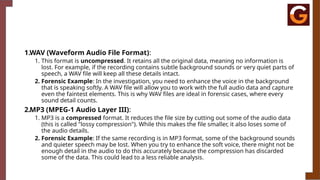 1.WAV (Waveform Audio File Format):
1. This format is uncompressed. It retains all the original data, meaning no information is
lost. For example, if the recording contains subtle background sounds or very quiet parts of
speech, a WAV file will keep all these details intact.
2. Forensic Example: In the investigation, you need to enhance the voice in the background
that is speaking softly. A WAV file will allow you to work with the full audio data and capture
even the faintest elements. This is why WAV files are ideal in forensic cases, where every
sound detail counts.
2.MP3 (MPEG-1 Audio Layer III):
1. MP3 is a compressed format. It reduces the file size by cutting out some of the audio data
(this is called "lossy compression"). While this makes the file smaller, it also loses some of
the audio details.
2. Forensic Example: If the same recording is in MP3 format, some of the background sounds
and quieter speech may be lost. When you try to enhance the soft voice, there might not be
enough detail in the audio to do this accurately because the compression has discarded
some of the data. This could lead to a less reliable analysis.
 