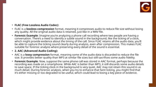 • FLAC (Free Lossless Audio Codec):
• FLAC is a lossless compression format, meaning it compresses audio to reduce file size without losing
any quality. All the original audio data is retained, just like in a WAV file.
• Forensic Example: Imagine you’re analyzing a phone call recording where two people are having a
conversation. There’s a need to identify a subtle sound in the background, like the ticking of a clock,
which might provide evidence about the timing of the call. Since FLAC retains all the audio data, you’ll
be able to capture the ticking sound clearly during analysis, even after compression. This makes FLAC
suitable for forensic analysis where preserving every detail of the sound is essential.
• 2. AAC (Advanced Audio Coding):
• AAC is a lossy compression format, meaning some of the audio data is discarded to reduce the file
size. It provides better quality than MP3 at similar file sizes but still sacrifices some audio fidelity.
• Forensic Example: Now, suppose the same phone call was stored in AAC format, perhaps because the
recording was made on a smartphone. While AAC is better than MP3, it still discards some audio details
to save space. If the ticking clock in the background is very quiet, AAC may not retain this sound in as
much detail. During forensic analysis, when you try to enhance that faint ticking, you might find that
it’s either missing or too degraded to be useful, which could lead to losing a key piece of evidence.
 