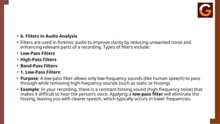 • b. Filters in Audio Analysis
• Filters are used in forensic audio to improve clarity by reducing unwanted noise and
enhancing relevant parts of a recording. Types of filters include:
• Low-Pass Filters
• High-Pass Filters
• Band-Pass Filters
• 1. Low-Pass Filters:
• Purpose: A low-pass filter allows only low-frequency sounds (like human speech) to pass
through while removing high-frequency sounds (such as static or hissing).
• Example: In your recording, there is a constant hissing sound (high-frequency noise) that
makes it difficult to hear the person’s voice. Applying a low-pass filter will eliminate the
hissing, leaving you with clearer speech, which typically occurs in lower frequencies.
 