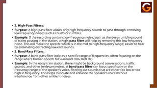 • 2. High-Pass Filters:
• Purpose: A high-pass filter allows only high-frequency sounds to pass through, removing
low-frequency noises such as hums or rumbles.
• Example: If the recording contains low-frequency noise, such as the deep rumbling sound
of trains passing in the station, a high-pass filter will help by removing this low-frequency
noise. This will make the speech (which is in the mid to high-frequency range) easier to hear
by eliminating distracting low-end sounds.
• 3. Band-Pass Filters:
• Purpose: A band-pass filter isolates a specific range of frequencies, often focusing on the
range where human speech falls (around 300–3400 Hz).
• Example: In the noisy train station, there might be background conversations, traffic
sounds, and other irrelevant noises. A band-pass filter can focus specifically on the
frequency range of the speaker’s voice, filtering out sounds that are either too low or too
high in frequency. This helps to isolate and enhance the speaker’s voice without
interference from other ambient noises.
 