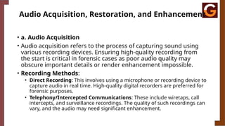 Audio Acquisition, Restoration, and Enhancement
• a. Audio Acquisition
• Audio acquisition refers to the process of capturing sound using
various recording devices. Ensuring high-quality recording from
the start is critical in forensic cases as poor audio quality may
obscure important details or render enhancement impossible.
• Recording Methods:
• Direct Recording: This involves using a microphone or recording device to
capture audio in real time. High-quality digital recorders are preferred for
forensic purposes.
• Telephony/Intercepted Communications: These include wiretaps, call
intercepts, and surveillance recordings. The quality of such recordings can
vary, and the audio may need significant enhancement.
 