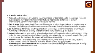• b. Audio Restoration
• Restoration techniques are used to repair damaged or degraded audio recordings. Forensic
audio experts may deal with recordings that are incomplete, distorted, or contain
interruptions. Common restoration techniques include:
1.De-clicking: If the recording is from an old cassette, it might have clicks or pops due to tape
damage. De-clicking tools will remove these artifacts without affecting the rest of the audio.
2.De-humming: If there's a low-frequency hum caused by a faulty microphone or wiring, de-
humming software can identify and remove this hum, cleaning up the audio.
3.Noise Reduction: In a recording where background traffic noise interferes with speech, noise
reduction can be used to selectively reduce the intensity of the background sounds. The goal
is to preserve the clarity of the voices without losing key details.
• Example: Let’s say the recording contains the phrase, "The money is in the safe," but it’s
buried under a constant electrical hum and distant traffic. By applying de-
humming and noise reduction, the hum and traffic noise are significantly reduced, making
the speech more understandable.
 