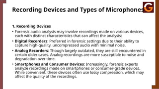 Recording Devices and Types of Microphones
1. Recording Devices
• Forensic audio analysis may involve recordings made on various devices,
each with distinct characteristics that can affect the analysis:
• Digital Recorders: Preferred in forensic settings due to their ability to
capture high-quality, uncompressed audio with minimal noise.
• Analog Recorders: Though largely outdated, they are still encountered in
certain older cases. Analog recordings are more susceptible to noise and
degradation over time.
• Smartphones and Consumer Devices: Increasingly, forensic experts
analyze recordings made on smartphones or consumer-grade devices.
While convenient, these devices often use lossy compression, which may
affect the quality of the recordings.
 