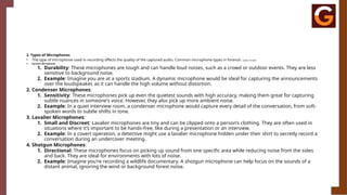 2. Types of Microphones
• The type of microphone used in recording affects the quality of the captured audio. Common microphone types in forensic audio include:
1. Dynamic Microphones:
1. Durability: These microphones are tough and can handle loud noises, such as a crowd or outdoor events. They are less
sensitive to background noise.
2. Example: Imagine you are at a sports stadium. A dynamic microphone would be ideal for capturing the announcements
over the loudspeaker, as it can handle the high volume without distortion.
2. Condenser Microphones:
1. Sensitivity: These microphones pick up even the quietest sounds with high accuracy, making them great for capturing
subtle nuances in someone's voice. However, they also pick up more ambient noise.
2. Example: In a quiet interview room, a condenser microphone would capture every detail of the conversation, from soft-
spoken words to subtle shifts in tone.
3. Lavalier Microphones:
1. Small and Discreet: Lavalier microphones are tiny and can be clipped onto a person’s clothing. They are often used in
situations where it’s important to be hands-free, like during a presentation or an interview.
2. Example: In a covert operation, a detective might use a lavalier microphone hidden under their shirt to secretly record a
conversation during an undercover meeting.
4. Shotgun Microphones:
1. Directional: These microphones focus on picking up sound from one specific area while reducing noise from the sides
and back. They are ideal for environments with lots of noise.
2. Example: Imagine you're recording a wildlife documentary. A shotgun microphone can help focus on the sounds of a
distant animal, ignoring the wind or background forest noise.
 