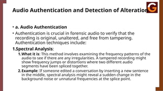 Audio Authentication and Detection of Alteration
• a. Audio Authentication
• Authentication is crucial in forensic audio to verify that the
recording is original, unaltered, and free from tampering.
Authentication techniques include:
1.Spectral Analysis:
1.What it is: This method involves examining the frequency patterns of the
audio to see if there are any irregularities. A tampered recording might
show frequency jumps or distortions where two different audio
segments have been spliced together.
2.Example: If someone edited a conversation by inserting a new sentence
in the middle, spectral analysis might reveal a sudden change in the
background noise or unnatural frequencies at the splice point.
 