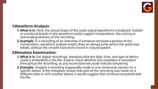 1.Waveform Analysis:
1. What it is: Here, the actual shape of the audio signal (waveform) is analyzed. Sudden
or unnatural breaks in the waveform could suggest manipulation, like cutting or
rearranging sections of the recording.
2. Example: In a recording of an interview, if someone removed a portion of the
conversation, waveform analysis might show an abrupt jump where the audio was
edited, without the smooth transitions found in natural speech.
2.Metadata Examination:
1. What it is: For digital recordings, metadata (like the date, time, and type of device
used) is embedded in the file. Experts check whether this metadata is consistent
throughout the recording, as any inconsistencies could indicate tampering.
2. Example: Imagine a recording supposedly made in one continuous session on a
specific device. If the metadata reveals that part of the recording was made on a
different date or with another device, it would suggest that someone tampered with
the file.
 