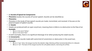 • 2. Sounds of Speech & Components
• Phonetics studies the sounds of human speech. Sounds can be classified as:
• Phonetics
• Phonetics is the study of how speech sounds are made, transmitted, and received. It focuses on the
physical aspect of speech sounds.
• 2. Vowels
• Vowels are produced with an open vocal tract, meaning there is little to no obstruction to the flow of air.
• Example:
• /a/ as in the word "father."
• /e/ as in the word "bed."
• In both examples, there is no significant blockage of air when producing the vowel sounds.
• 3. Consonants
• Consonants are sounds made with some kind of constriction or obstruction in the vocal tract.
• Example:
• /t/ as in "top": Here, the tongue touches the alveolar ridge, blocking airflow momentarily before it's released.
• /k/ as in "cat": The back of the tongue touches the soft palate (velum), restricting the airflow.
 