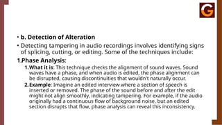 • b. Detection of Alteration
• Detecting tampering in audio recordings involves identifying signs
of splicing, cutting, or editing. Some of the techniques include:
1.Phase Analysis:
1.What it is: This technique checks the alignment of sound waves. Sound
waves have a phase, and when audio is edited, the phase alignment can
be disrupted, causing discontinuities that wouldn't naturally occur.
2.Example: Imagine an edited interview where a section of speech is
inserted or removed. The phase of the sound before and after the edit
might not align smoothly, indicating tampering. For example, if the audio
originally had a continuous flow of background noise, but an edited
section disrupts that flow, phase analysis can reveal this inconsistency.
 