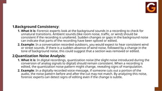 1.Background Consistency:
1. What it is: Forensic experts look at the background sounds in a recording to check for
unnatural transitions. Ambient sounds (like room noise, traffic, or wind) should be
consistent if the recording is unaltered. Sudden changes or gaps in the background noise
can indicate that parts of the recording have been spliced or edited.
2. Example: In a conversation recorded outdoors, you would expect to hear consistent wind
or street sounds. If there is a sudden absence of wind noise, followed by a change in the
tone of background noise, this could suggest that a section was removed or edited.
2.Quantization Noise Analysis:
1. What it is: In digital recordings, quantization noise (the slight noise introduced during the
conversion of analog signals to digital) should remain consistent. When a recording is
edited, the quantization noise pattern might change, revealing signs of manipulation.
2. Example: In a digitally recorded voice message, if someone cuts out a portion of the
audio, the noise pattern before and after the cut may not match. By analyzing this noise,
forensic experts can detect signs of editing even if the change is subtle.
 