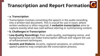 Transcription and Report Formation
• a. Transcription
• Transcription involves converting the speech in the audio recording
into a written text document. This is crucial for use in court, where
written evidence is often required. A verbatim transcription aims to
capture exactly what was said without altering or summarizing content.
• b. Challenges in Transcription
• Low-Quality Recordings: Poor audio quality, overlapping voices, and
background noise can make transcription difficult and require the use
of enhancement techniques.
• Accents and Dialects: Accents, regional variations, or unfamiliar
speech patterns may complicate the transcription process.
 