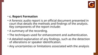 • c. Report Formation
• A forensic audio report is an official document presented in
court that details the methods and findings of the analysis.
Key components of the report include:
• A summary of the recording.
• The techniques used for enhancement and authentication.
• A detailed explanation of any findings, such as the detection
of alterations or speaker identification.
• Any uncertainties or limitations associated with the analysis
 