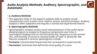 Audio Analysis Methods: Auditory, Spectrographic, and
Automatic
• a. Auditory Methods
• This approach relies on the expert’s auditory skills to analyze sound
characteristics such as pitch, tone, rhythm, accent, and pronunciation. Auditory
analysis is often subjective and requires a trained and experienced listener.
• b. Spectrographic Methods
• Spectrographic analysis creates visual representations of the audio signal,
allowing experts to analyze its frequency components over time. A
spectrogram displays time on the horizontal axis, frequency on the vertical
axis, and intensity of sound as varying shades of color or grayscale. Key
features analyzed in forensic spectrograms include:
• Formants: Concentrated frequencies that correspond to vowel sounds.
• Harmonics: Overtones that define the tonal quality of a voice.
 