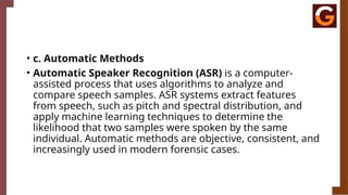 • c. Automatic Methods
• Automatic Speaker Recognition (ASR) is a computer-
assisted process that uses algorithms to analyze and
compare speech samples. ASR systems extract features
from speech, such as pitch and spectral distribution, and
apply machine learning techniques to determine the
likelihood that two samples were spoken by the same
individual. Automatic methods are objective, consistent, and
increasingly used in modern forensic cases.
 