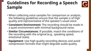 Guidelines for Recording a Speech
Sample
• When collecting voice samples for comparison or analysis,
the following guidelines ensure that the sample is of high
quality and representative of the speaker's usual voice:
• Consistent Environment: The recording should be made in
a quiet environment with minimal background noise.
• Similar Circumstances: If possible, match the conditions of
the recording with the original (e.g., speaking speed,
emotional state).
• Equipment: Use high-quality recording devices and avoid
compression formats that might degrade audio quality
 
