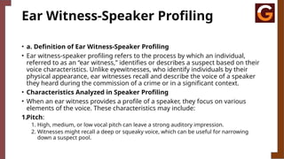 Ear Witness-Speaker Profiling
• a. Definition of Ear Witness-Speaker Profiling
• Ear witness-speaker profiling refers to the process by which an individual,
referred to as an “ear witness,” identifies or describes a suspect based on their
voice characteristics. Unlike eyewitnesses, who identify individuals by their
physical appearance, ear witnesses recall and describe the voice of a speaker
they heard during the commission of a crime or in a significant context.
• Characteristics Analyzed in Speaker Profiling
• When an ear witness provides a profile of a speaker, they focus on various
elements of the voice. These characteristics may include:
1.Pitch:
1. High, medium, or low vocal pitch can leave a strong auditory impression.
2. Witnesses might recall a deep or squeaky voice, which can be useful for narrowing
down a suspect pool.
 