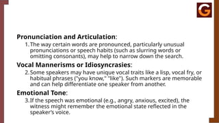 Pronunciation and Articulation:
1.The way certain words are pronounced, particularly unusual
pronunciations or speech habits (such as slurring words or
omitting consonants), may help to narrow down the search.
Vocal Mannerisms or Idiosyncrasies:
2.Some speakers may have unique vocal traits like a lisp, vocal fry, or
habitual phrases ("you know," "like"). Such markers are memorable
and can help differentiate one speaker from another.
Emotional Tone:
3.If the speech was emotional (e.g., angry, anxious, excited), the
witness might remember the emotional state reflected in the
speaker’s voice.
 