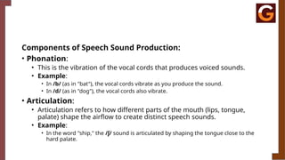 Components of Speech Sound Production:
• Phonation:
• This is the vibration of the vocal cords that produces voiced sounds.
• Example:
• In /b/ (as in "bat"), the vocal cords vibrate as you produce the sound.
• In /d/ (as in "dog"), the vocal cords also vibrate.
• Articulation:
• Articulation refers to how different parts of the mouth (lips, tongue,
palate) shape the airflow to create distinct speech sounds.
• Example:
• In the word "ship," the /ʃ/ sound is articulated by shaping the tongue close to the
hard palate.
 