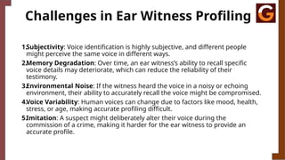 Challenges in Ear Witness Profiling
1.Subjectivity: Voice identification is highly subjective, and different people
might perceive the same voice in different ways.
2.Memory Degradation: Over time, an ear witness’s ability to recall specific
voice details may deteriorate, which can reduce the reliability of their
testimony.
3.Environmental Noise: If the witness heard the voice in a noisy or echoing
environment, their ability to accurately recall the voice might be compromised.
4.Voice Variability: Human voices can change due to factors like mood, health,
stress, or age, making accurate profiling difficult.
5.Imitation: A suspect might deliberately alter their voice during the
commission of a crime, making it harder for the ear witness to provide an
accurate profile.
 