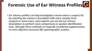 Forensic Use of Ear Witness Profiles
• Ear witness profiles can help investigators narrow down a suspect list
by matching the witness’s description with voice samples from
suspects.In some cases, voice experts can use the ear witness
descriptions to perform voice comparisons or speaker identification
tests, although these methods are typically considered supplementary
to more objective measures like spectrographic analysis.
 