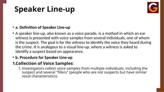Speaker Line-up
• a. Definition of Speaker Line-up
• A speaker line-up, also known as a voice parade, is a method in which an ear
witness is presented with voice samples from several individuals, one of whom
is the suspect. The goal is for the witness to identify the voice they heard during
the crime. It is analogous to a visual line-up, where a witness is asked to
identify a suspect based on appearance.
• b. Procedure for Speaker Line-up
1.Collection of Voice Samples:
1. Investigators collect voice samples from multiple individuals, including the
suspect and several "fillers" (people who are not suspects but have similar
vocal characteristics).
 