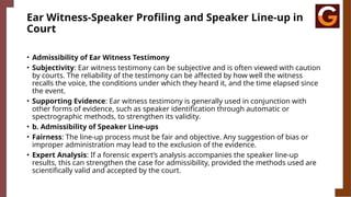 Ear Witness-Speaker Profiling and Speaker Line-up in
Court
• Admissibility of Ear Witness Testimony
• Subjectivity: Ear witness testimony can be subjective and is often viewed with caution
by courts. The reliability of the testimony can be affected by how well the witness
recalls the voice, the conditions under which they heard it, and the time elapsed since
the event.
• Supporting Evidence: Ear witness testimony is generally used in conjunction with
other forms of evidence, such as speaker identification through automatic or
spectrographic methods, to strengthen its validity.
• b. Admissibility of Speaker Line-ups
• Fairness: The line-up process must be fair and objective. Any suggestion of bias or
improper administration may lead to the exclusion of the evidence.
• Expert Analysis: If a forensic expert’s analysis accompanies the speaker line-up
results, this can strengthen the case for admissibility, provided the methods used are
scientifically valid and accepted by the court.
 