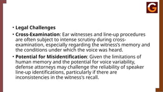 • Legal Challenges
• Cross-Examination: Ear witnesses and line-up procedures
are often subject to intense scrutiny during cross-
examination, especially regarding the witness’s memory and
the conditions under which the voice was heard.
• Potential for Misidentification: Given the limitations of
human memory and the potential for voice variability,
defense attorneys may challenge the reliability of speaker
line-up identifications, particularly if there are
inconsistencies in the witness's recall.
 