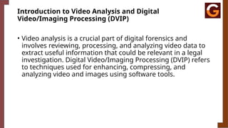 Introduction to Video Analysis and Digital
Video/Imaging Processing (DVIP)
• Video analysis is a crucial part of digital forensics and
involves reviewing, processing, and analyzing video data to
extract useful information that could be relevant in a legal
investigation. Digital Video/Imaging Processing (DVIP) refers
to techniques used for enhancing, compressing, and
analyzing video and images using software tools.
 