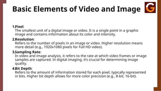 Basic Elements of Video and Image
1.Pixel:
The smallest unit of a digital image or video. It is a single point in a graphic
image and contains information about its color and intensity.
2.Resolution:
Refers to the number of pixels in an image or video. Higher resolution means
more detail (e.g., 1920x1080 pixels for Full HD video).
3.Sampling Rate:
In video and image analysis, it refers to the rate at which video frames or image
samples are captured. In digital imaging, it’s crucial for determining image
quality.
4.Bit Depth:
Refers to the amount of information stored for each pixel, typically represented
in bits. Higher bit depth allows for more color precision (e.g., 8-bit, 16-bit).
 