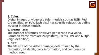5. Color:
Digital images or video use color models such as RGB (Red,
Green, Blue) or YUV. Each pixel has specific values that define
its color in these models.
6. Frame Rate:
The number of frames displayed per second in a video.
Common frame rates are 24 fps (film), 30 fps (TV), and 60 fps
(high-definition).
7. Size:
The file size of the video or image, determined by the
resolution, bit depth, color information, and compression
method used.
 