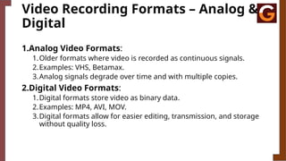 Video Recording Formats – Analog &
Digital
1.Analog Video Formats:
1.Older formats where video is recorded as continuous signals.
2.Examples: VHS, Betamax.
3.Analog signals degrade over time and with multiple copies.
2.Digital Video Formats:
1.Digital formats store video as binary data.
2.Examples: MP4, AVI, MOV.
3.Digital formats allow for easier editing, transmission, and storage
without quality loss.
 