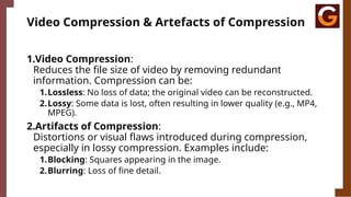 Video Compression & Artefacts of Compression
1.Video Compression:
Reduces the file size of video by removing redundant
information. Compression can be:
1.Lossless: No loss of data; the original video can be reconstructed.
2.Lossy: Some data is lost, often resulting in lower quality (e.g., MP4,
MPEG).
2.Artifacts of Compression:
Distortions or visual flaws introduced during compression,
especially in lossy compression. Examples include:
1.Blocking: Squares appearing in the image.
2.Blurring: Loss of fine detail.
 