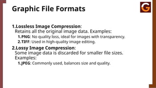 Graphic File Formats
1.Lossless Image Compression:
Retains all the original image data. Examples:
1.PNG: No quality loss, ideal for images with transparency.
2.TIFF: Used in high-quality image editing.
2.Lossy Image Compression:
Some image data is discarded for smaller file sizes.
Examples:
1.JPEG: Commonly used, balances size and quality.
 