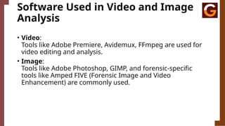 Software Used in Video and Image
Analysis
• Video:
Tools like Adobe Premiere, Avidemux, FFmpeg are used for
video editing and analysis.
• Image:
Tools like Adobe Photoshop, GIMP, and forensic-specific
tools like Amped FIVE (Forensic Image and Video
Enhancement) are commonly used.
 