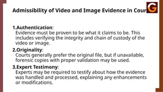 Admissibility of Video and Image Evidence in Court
1.Authentication:
Evidence must be proven to be what it claims to be. This
includes verifying the integrity and chain of custody of the
video or image.
2.Originality:
Courts generally prefer the original file, but if unavailable,
forensic copies with proper validation may be used.
3.Expert Testimony:
Experts may be required to testify about how the evidence
was handled and processed, explaining any enhancements
or modifications.
 