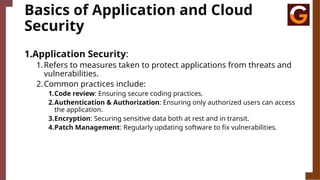 Basics of Application and Cloud
Security
1.Application Security:
1.Refers to measures taken to protect applications from threats and
vulnerabilities.
2.Common practices include:
1.Code review: Ensuring secure coding practices.
2.Authentication & Authorization: Ensuring only authorized users can access
the application.
3.Encryption: Securing sensitive data both at rest and in transit.
4.Patch Management: Regularly updating software to fix vulnerabilities.
 