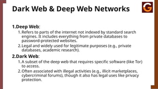 Dark Web & Deep Web Networks
1.Deep Web:
1.Refers to parts of the internet not indexed by standard search
engines. It includes everything from private databases to
password-protected websites.
2.Legal and widely used for legitimate purposes (e.g., private
databases, academic research).
2.Dark Web:
1.A subset of the deep web that requires specific software (like Tor)
to access.
2.Often associated with illegal activities (e.g., illicit marketplaces,
cybercriminal forums), though it also has legal uses like privacy
protection.
 