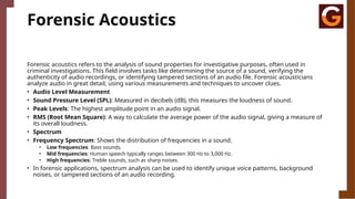 Forensic Acoustics
Forensic acoustics refers to the analysis of sound properties for investigative purposes, often used in
criminal investigations. This field involves tasks like determining the source of a sound, verifying the
authenticity of audio recordings, or identifying tampered sections of an audio file. Forensic acousticians
analyze audio in great detail, using various measurements and techniques to uncover clues.
• Audio Level Measurement
• Sound Pressure Level (SPL): Measured in decibels (dB), this measures the loudness of sound.
• Peak Levels: The highest amplitude point in an audio signal.
• RMS (Root Mean Square): A way to calculate the average power of the audio signal, giving a measure of
its overall loudness.
• Spectrum
• Frequency Spectrum: Shows the distribution of frequencies in a sound.
• Low frequencies: Bass sounds.
• Mid frequencies: Human speech typically ranges between 300 Hz to 3,000 Hz.
• High frequencies: Treble sounds, such as sharp noises.
• In forensic applications, spectrum analysis can be used to identify unique voice patterns, background
noises, or tampered sections of an audio recording.
 