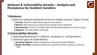 Malware & Vulnerability Attacks – Analysis and
Persistence for Incident Handlers
1.Malware:
1.Malicious software designed to harm or exploit systems. Types include:
1.Viruses: Attach to legitimate programs and spread.
2.Worms: Self-replicating malware that spreads across networks.
3.Ransomware: Locks or encrypts data and demands payment to restore access.
4.Spyware: Secretly collects user data.
2.Vulnerability Attacks:
1.Exploiting weaknesses in software, hardware, or configurations.
2.Common types of vulnerabilities:
1.Zero-day exploits: Attacks exploiting undiscovered vulnerabilities.
2.Buffer Overflow: Attackers overload a program’s buffer to execute malicious
code.
 