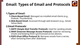 Email: Types of Email and Protocols
1.Types of Email:
1.Client-Based Email: Managed via installed email clients (e.g.,
Outlook, Thunderbird).
2.Web-Based Email: Accessed through web browsers (e.g., Gmail,
Yahoo Mail).
2.Email Protocols:
1.SMTP (Simple Mail Transfer Protocol): Used for sending emails.
2.IMAP (Internet Message Access Protocol): Used for retrieving
emails and keeping them synchronized across devices.
3.POP3 (Post Office Protocol 3): Retrieves emails from a server,
often removing them after download.
 