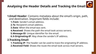 Analysing the Header Details and Tracking the Email
1.Email Header: Contains metadata about the email’s origin, path,
and destination. Important fields include:
1.From: Sender’s email address.
2.To: Recipient’s email address.
3.Date: When the email was sent.
4.Received: Shows the path the email took across servers.
5.Message-ID: Unique identifier for the email.
6.X-Originating-IP: May show the sender’s IP address.
2.Tracking Email:
1.Tracking IP: The header can be used to trace the originating IP address.
2.Received Field: Shows the route the email took across mail servers.
 