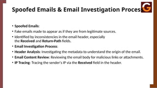 Spoofed Emails & Email Investigation Process
• Spoofed Emails:
• Fake emails made to appear as if they are from legitimate sources.
• Identified by inconsistencies in the email header, especially
the Received and Return-Path fields.
• Email Investigation Process:
• Header Analysis: Investigating the metadata to understand the origin of the email.
• Email Content Review: Reviewing the email body for malicious links or attachments.
• IP Tracing: Tracing the sender's IP via the Received field in the header.
 