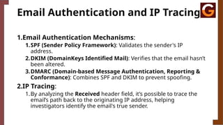 Email Authentication and IP Tracing
1.Email Authentication Mechanisms:
1.SPF (Sender Policy Framework): Validates the sender's IP
address.
2.DKIM (DomainKeys Identified Mail): Verifies that the email hasn’t
been altered.
3.DMARC (Domain-based Message Authentication, Reporting &
Conformance): Combines SPF and DKIM to prevent spoofing.
2.IP Tracing:
1.By analyzing the Received header field, it’s possible to trace the
email’s path back to the originating IP address, helping
investigators identify the email's true sender.
 