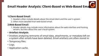 Email Header Analysis: Client-Based vs Web-Based Email
1.Client-Based Email:
1. Headers often include details about the email client and the user's system.
2. Often more detailed than web-based email.
2.Web-Based Email:
1. Header details may include more information about the web interface and hosting
servers, but less about the user's local system.
• Artefact Analysis
• Involves analyzing remnants of email data, attachments, or metadata left on
a system after emails have been deleted. Email artefacts are often stored in:
• Temporary files.
• Logs.
• Application cache.
 