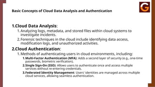 Basic Concepts of Cloud Data Analysis and Authentication
1.Cloud Data Analysis:
1.Analyzing logs, metadata, and stored files within cloud systems to
investigate incidents.
2.Forensic techniques in the cloud include identifying data access,
modification logs, and unauthorized activities.
2.Cloud Authentication:
1.Methods of authenticating users in cloud environments, including:
1.Multi-Factor Authentication (MFA): Adds a second layer of security (e.g., one-time
passwords, biometric verification).
2.Single Sign-On (SSO): Allows users to authenticate once and access multiple
services without re-entering credentials.
3.Federated Identity Management: Users' identities are managed across multiple
cloud services, allowing seamless authentication.
 
