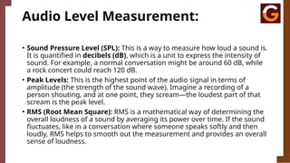Audio Level Measurement:
• Sound Pressure Level (SPL): This is a way to measure how loud a sound is.
It is quantified in decibels (dB), which is a unit to express the intensity of
sound. For example, a normal conversation might be around 60 dB, while
a rock concert could reach 120 dB.
• Peak Levels: This is the highest point of the audio signal in terms of
amplitude (the strength of the sound wave). Imagine a recording of a
person shouting, and at one point, they scream—the loudest part of that
scream is the peak level.
• RMS (Root Mean Square): RMS is a mathematical way of determining the
overall loudness of a sound by averaging its power over time. If the sound
fluctuates, like in a conversation where someone speaks softly and then
loudly, RMS helps to smooth out the measurement and provides an overall
sense of loudness.
 