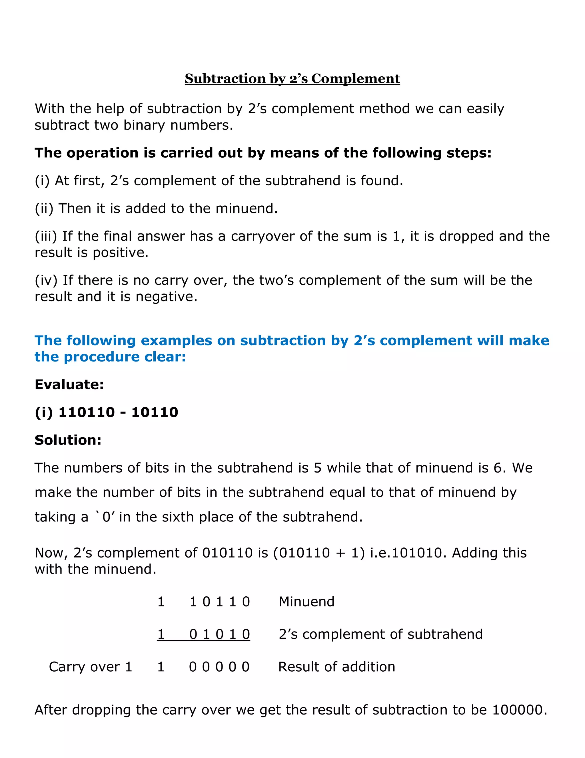 Subtraction by 2&rsquo;s Complement
With the help of subtraction by 2&rsquo;s complement method we can easily
subtract two binary numbers.
The operation is carried out by means of the following steps:
(i) At first, 2&rsquo;s complement of the subtrahend is found.
(ii) Then it is added to the minuend.
(iii) If the final answer has a carryover of the sum is 1, it is dropped and the
result is positive.
(iv) If there is no carry over, the two&rsquo;s complement of the sum will be the
result and it is negative.
The following examples on subtraction by 2&rsquo;s complement will make
the procedure clear:
Evaluate:
(i) 110110 - 10110
Solution:
The numbers of bits in the subtrahend is 5 while that of minuend is 6. We
make the number of bits in the subtrahend equal to that of minuend by
taking a `0&rsquo; in the sixth place of the subtrahend.
Now, 2&rsquo;s complement of 010110 is (010110 + 1) i.e.101010. Adding this
with the minuend.
1 1 0 1 1 0 Minuend
1 0 1 0 1 0 2&rsquo;s complement of subtrahend
Carry over 1 1 0 0 0 0 0 Result of addition
After dropping the carry over we get the result of subtraction to be 100000.
 