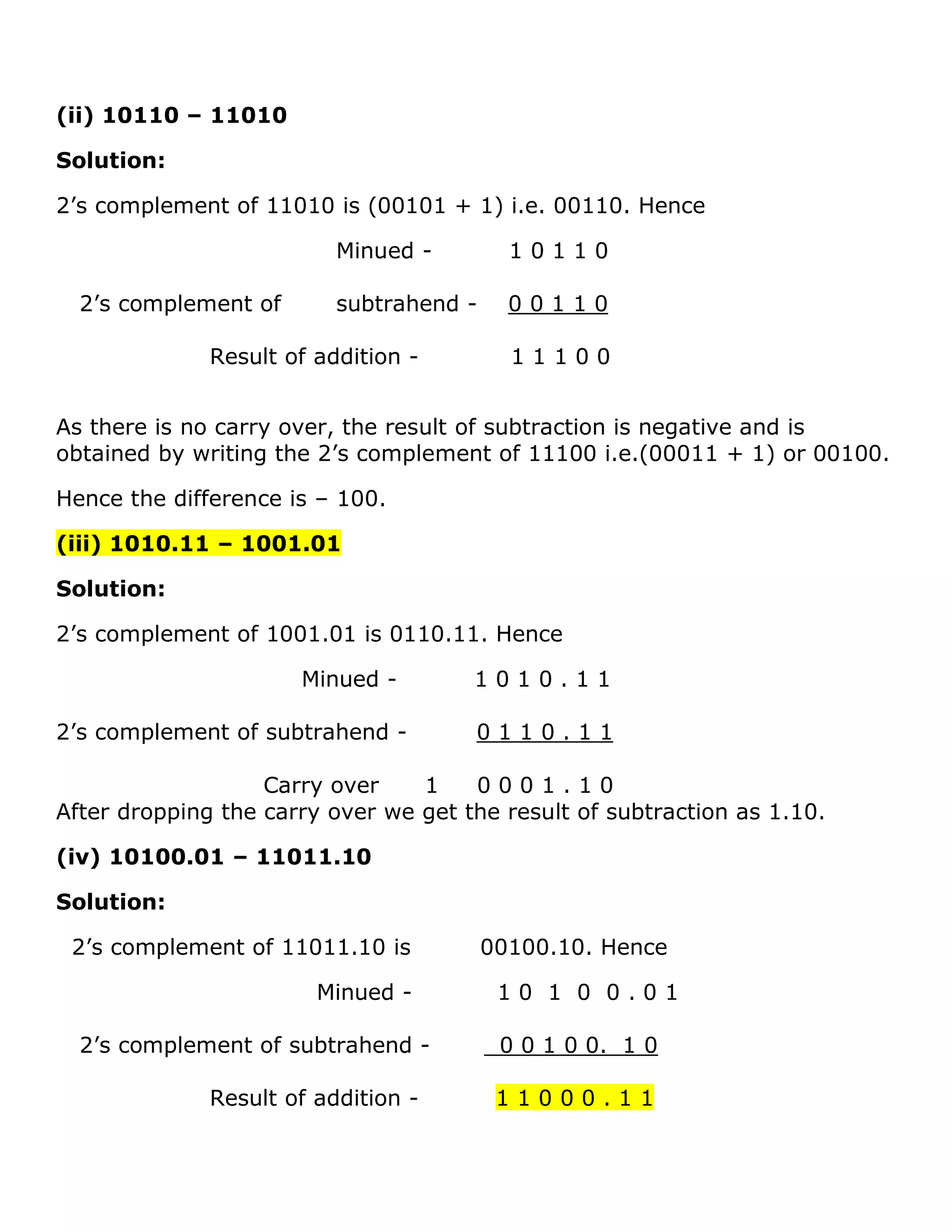 (ii) 10110 &ndash; 11010
Solution:
2&rsquo;s complement of 11010 is (00101 + 1) i.e. 00110. Hence
Minued - 1 0 1 1 0
2&rsquo;s complement of subtrahend - 0 0 1 1 0
Result of addition - 1 1 1 0 0
As there is no carry over, the result of subtraction is negative and is
obtained by writing the 2&rsquo;s complement of 11100 i.e.(00011 + 1) or 00100.
Hence the difference is &ndash; 100.
(iii) 1010.11 &ndash; 1001.01
Solution:
2&rsquo;s complement of 1001.01 is 0110.11. Hence
Minued - 1 0 1 0 . 1 1
2&rsquo;s complement of subtrahend - 0 1 1 0 . 1 1
Carry over 1 0 0 0 1 . 1 0
After dropping the carry over we get the result of subtraction as 1.10.
(iv) 10100.01 &ndash; 11011.10
Solution:
2&rsquo;s complement of 11011.10 is 00100.10. Hence
Minued - 1 0 1 0 0 . 0 1
2&rsquo;s complement of subtrahend - 0 0 1 0 0. 1 0
Result of addition - 1 1 0 0 0 . 1 1
 